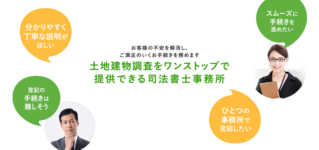 お客様の不安を解消し、 ご満足のいくお手続きを務めます土地建物調査をワンストップで 提供できる司法書士事務所
