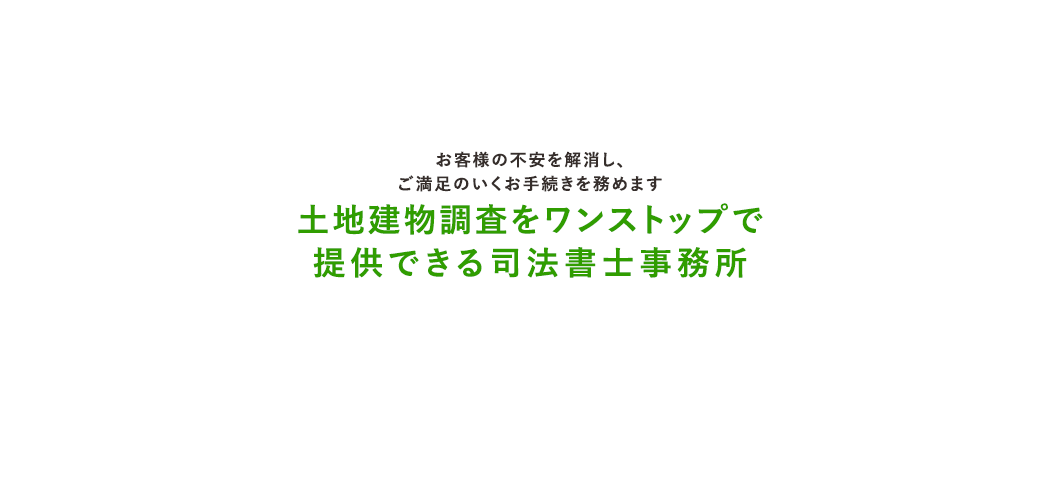 お客様の不安を解消し、 ご満足のいくお手続きを務めます土地建物調査をワンストップで 提供できる司法書士事務所