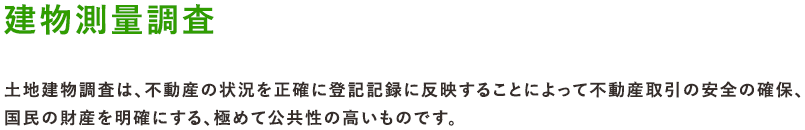 建物測量調査 土地建物調査は、不動産の状況を正確に登記記録に反映することによって不動産取引の安全の確保、国民の財産を明確にする、極めて公共性の高いものです。