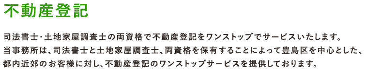 不動産登記 司法書士・土地家屋調査士による不動産登記の専門家です。両資格で不動産登記をワンストップでサービスいたします。当事務所は、司法書士と土地家屋調査士、両資格を保有することによって豊島区を中心とした、都内近郊のお客様に対し、不動産登記のワンストップサービスを提供しております。